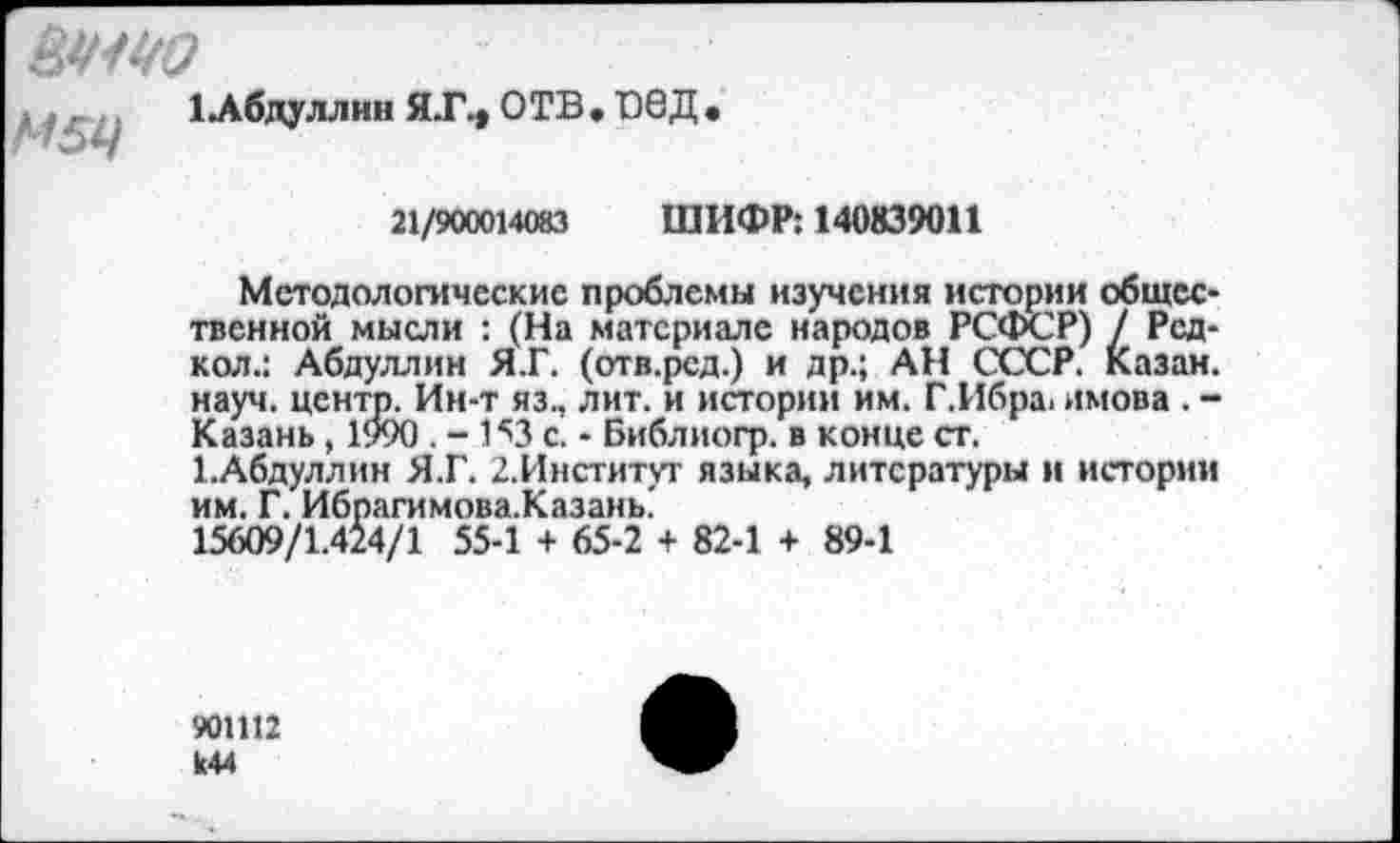 ﻿
М5Ц
1Лбдуллин ЯТ., ОТВ . 00Д •
21/900014083 ШИФР: 140839011
Методологические проблемы изучения истории общественной мысли : (На материале народов РСФСР) / Рсд-кол.: Абдуллин Я.Г. (отв.ред.) и др.; АН СССР. Казан, науч, центр. Ин-т яз., лит. и истории им. Г.Ибра, имова . -Казань , 1990 . - 1^3 с. - Библиогр. в конце ст.
1.Абдуллин Я.Г. 2.Институг языка, литературы и истории им. Г. Ибрагимова.Казань'
15609/1.424/1 55-1 + 65-2 + 82-1 + 89-1
901112 к44